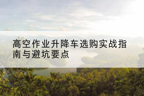 富裕升降车怎么选-高空作业升降车选购实战指南与避坑要点