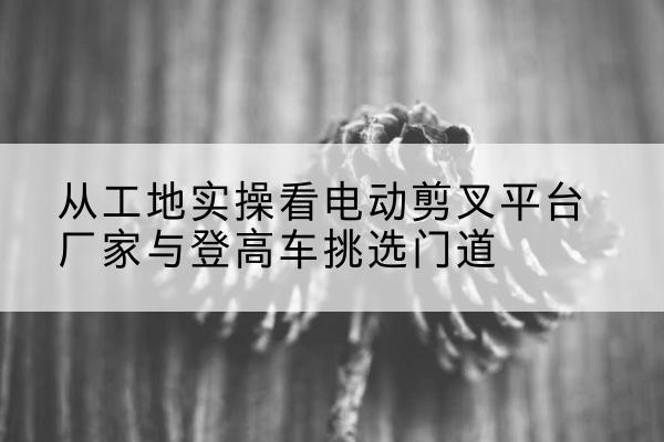 富裕电动剪叉升降平台厂家-从工地实操看电动剪叉平台厂家与登高车挑选门道