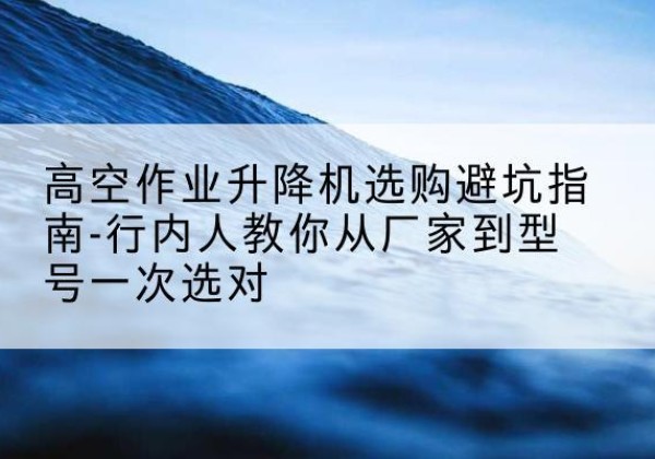 富裕升降平台厂家-高空作业升降机选购避坑指南-行内人教你从厂家到型号一次选对