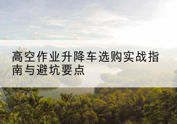 富裕升降车怎么选-高空作业升降车选购实战指南与避坑要点