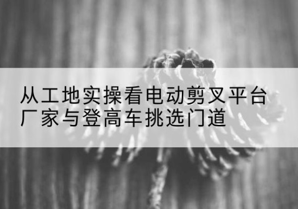 富裕电动剪叉升降平台厂家-从工地实操看电动剪叉平台厂家与登高车挑选门道