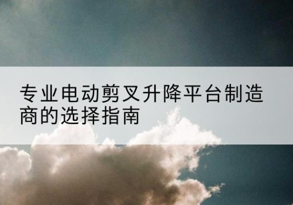 富裕电动剪叉升降平台厂家-专业电动剪叉升降平台制造商的选择指南
